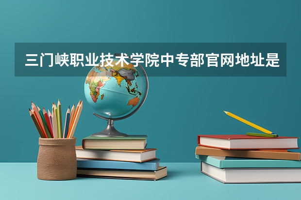 三门峡职业技术学院中专部官网地址是什么 三门峡职业技术学院中专部介绍