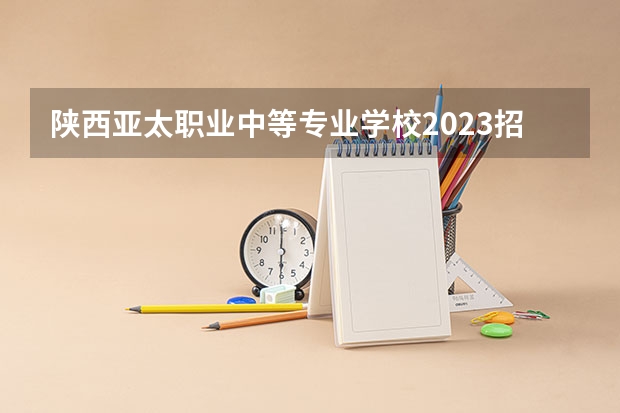 陕西亚太职业中等专业学校2023招生简章在哪里找