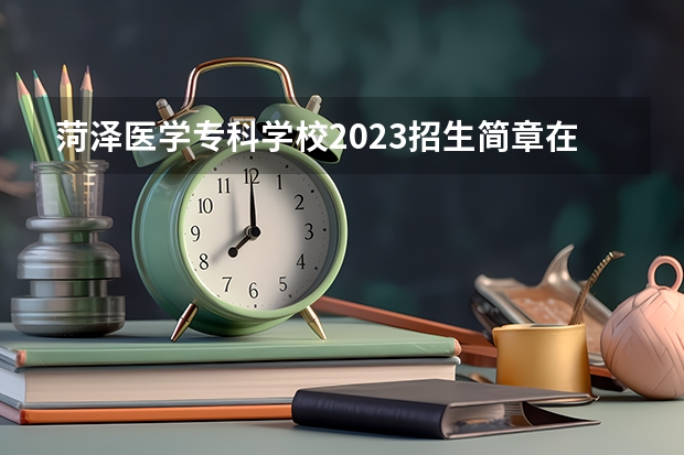 菏泽医学专科学校2023招生简章在哪里找