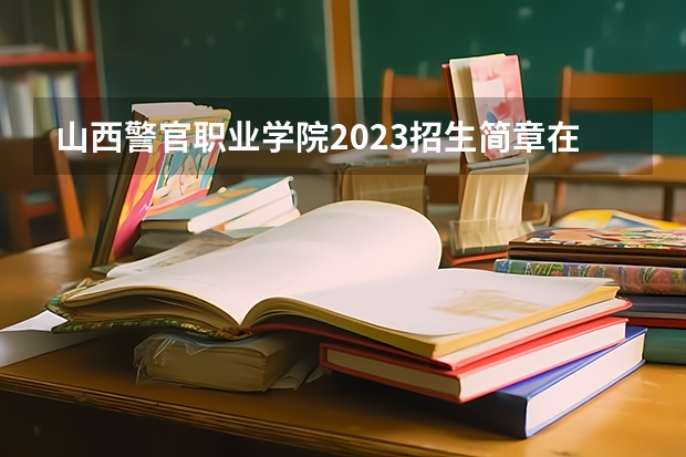 山西警官职业学院2023招生简章在哪里找