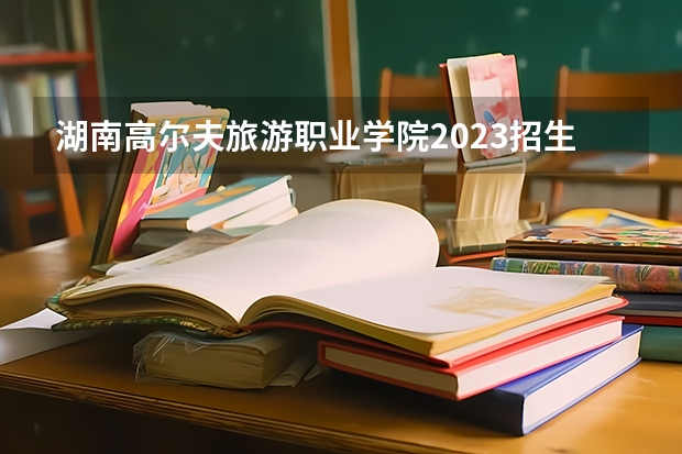 湖南高尔夫旅游职业学院2023招生简章在哪里找