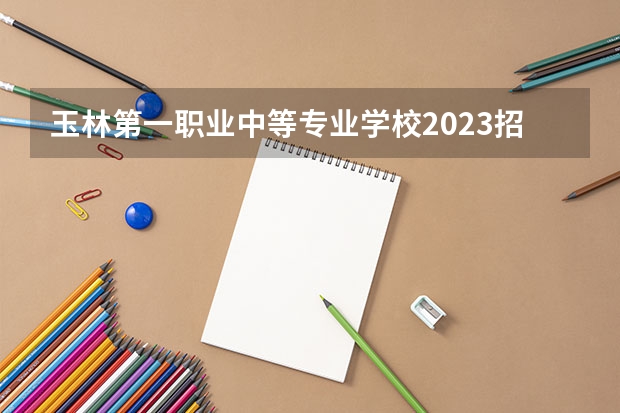 玉林第一职业中等专业学校2023招生简章在哪里找