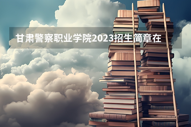 甘肃警察职业学院2023招生简章在哪里找