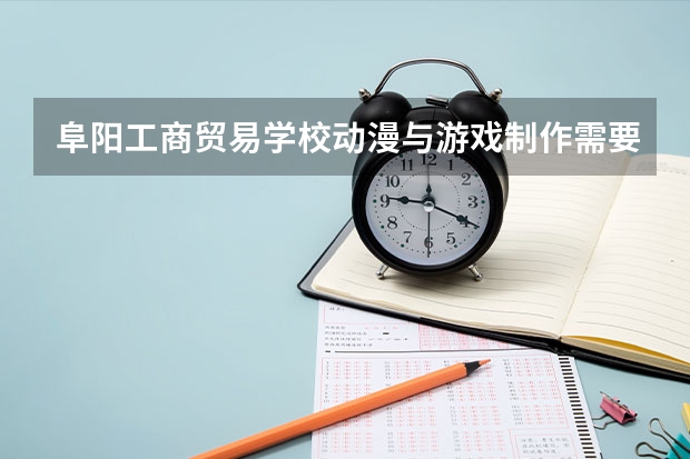 阜阳工商贸易学校动漫与游戏制作需要学哪些课程 专业能力要求是什么