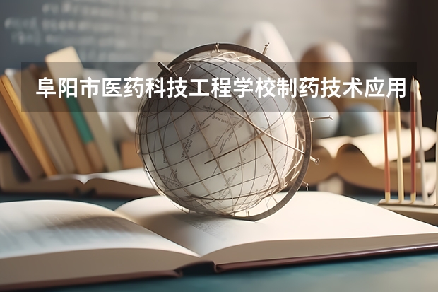 阜阳市医药科技工程学校制药技术应用需要学哪些课程 专业能力要求是什么