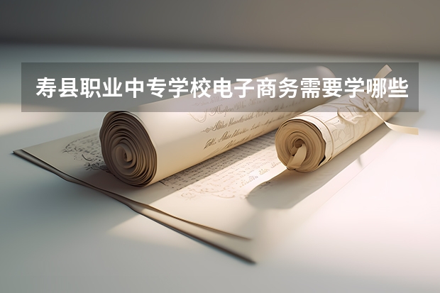 寿县职业中专学校电子商务需要学哪些课程 专业能力要求是什么