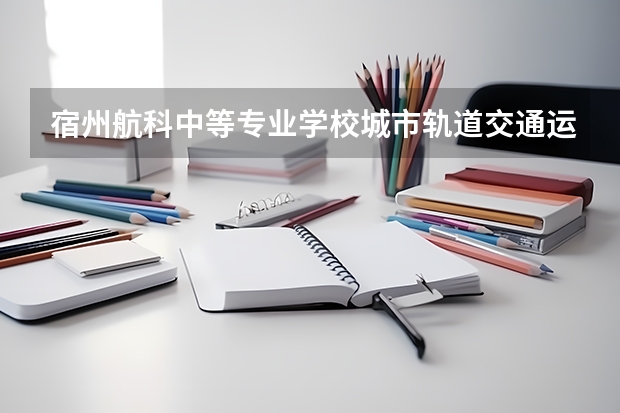 宿州航科中等专业学校城市轨道交通运营服务需要学哪些课程 专业能力要求是什么