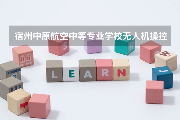 宿州中原航空中等专业学校无人机操控与维护需要学哪些课程 专业能力要求是什么