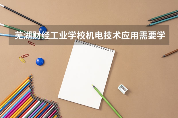 芜湖财经工业学校机电技术应用需要学哪些课程 专业能力要求是什么