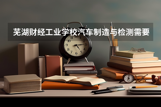 芜湖财经工业学校汽车制造与检测需要学哪些课程 专业能力要求是什么