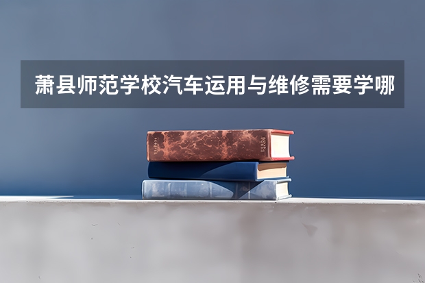 萧县师范学校汽车运用与维修需要学哪些课程 专业能力要求是什么