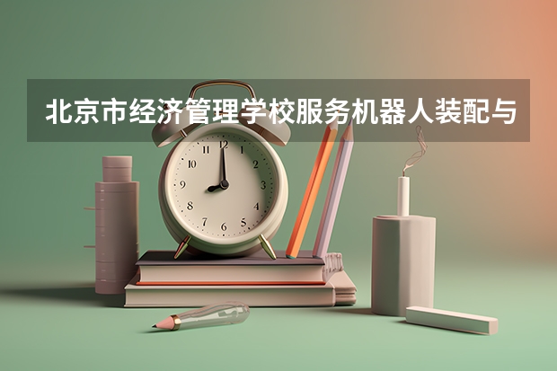 北京市经济管理学校服务机器人装配与维护需要学哪些课程 专业能力要求是什么