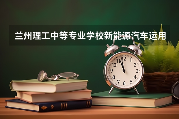 兰州理工中等专业学校新能源汽车运用与维修需要学哪些课程 专业能力要求是什么