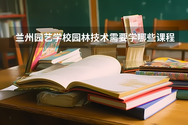 兰州园艺学校园林技术需要学哪些课程 专业能力要求是什么