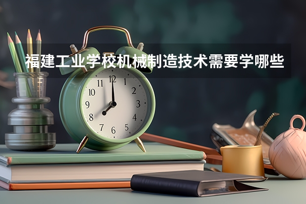 福建工业学校机械制造技术需要学哪些课程 专业能力要求是什么