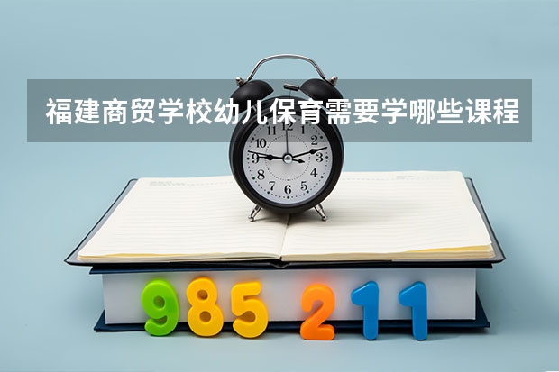 福建商贸学校幼儿保育需要学哪些课程 专业能力要求是什么