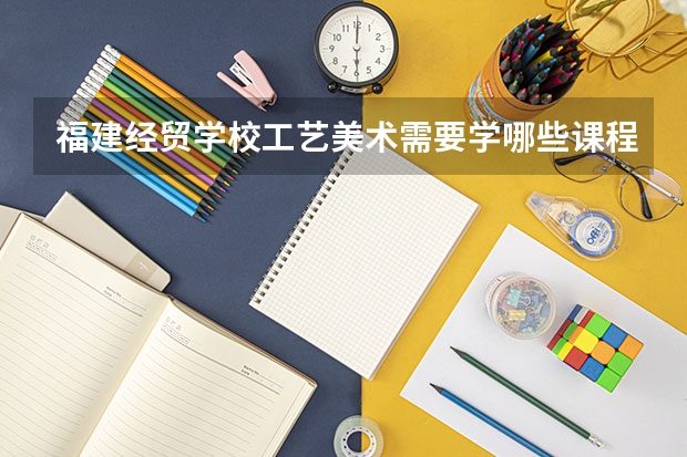 福建经贸学校工艺美术需要学哪些课程 专业能力要求是什么