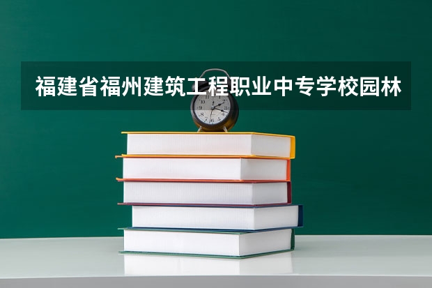 福建省福州建筑工程职业中专学校园林技术需要学哪些课程 专业能力要求是什么