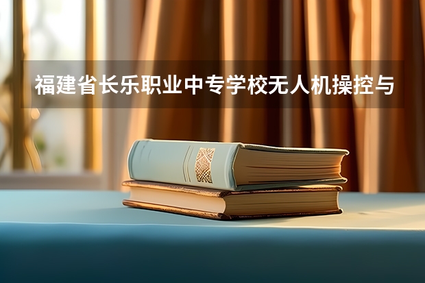 福建省长乐职业中专学校无人机操控与维护需要学哪些课程 专业能力要求是什么