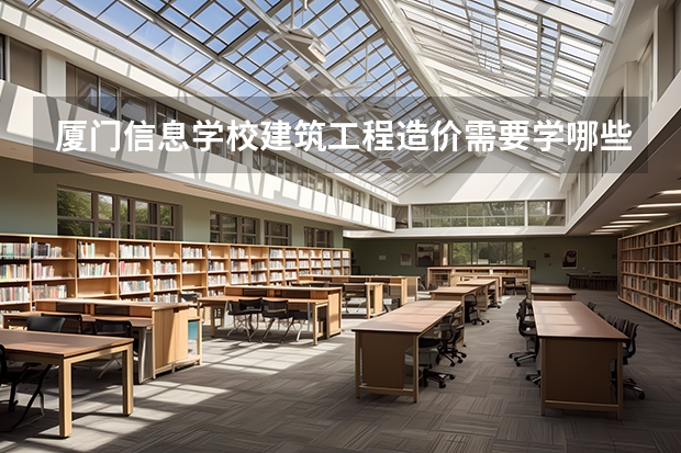 厦门信息学校建筑工程造价需要学哪些课程 专业能力要求是什么