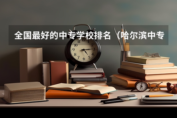 全国最好的中专学校排名（哈尔滨中专职业学校排名榜）