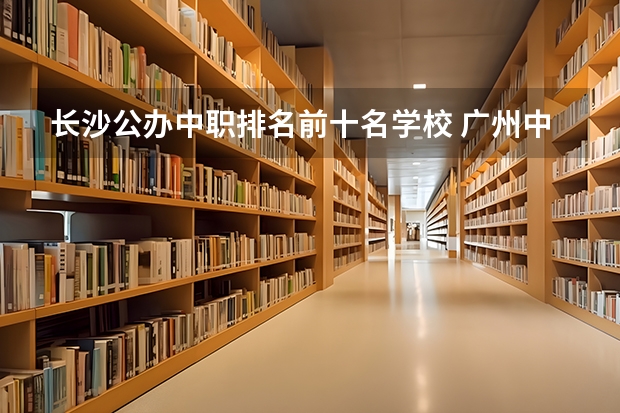 长沙公办中职排名前十名学校 广州中职学校排名榜