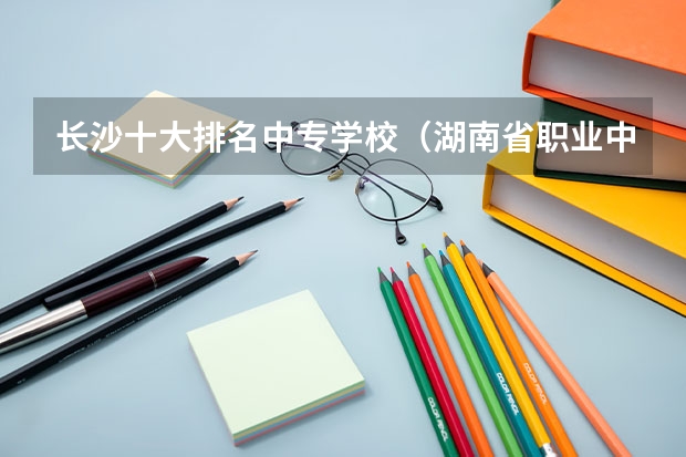 长沙十大排名中专学校（湖南省职业中专学校排名）