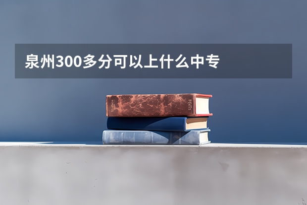 泉州300多分可以上什么中专