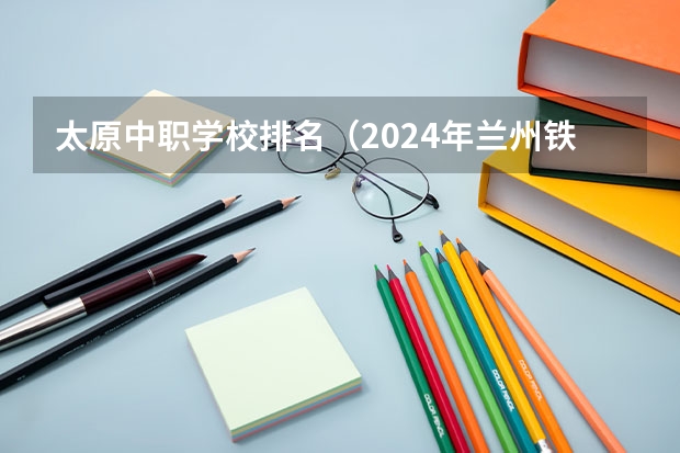 太原中职学校排名（2024年兰州铁道运输管理中职学校排名榜）