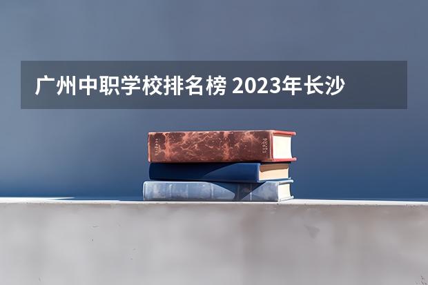 广州中职学校排名榜 2023年长沙市湘华中等职业学校招生简章公办还是民办电话收费标准