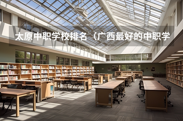 太原中职学校排名（广西最好的中职学校排名）